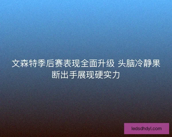 文森特季后赛表现全面升级 头脑冷静果断出手展现硬实力