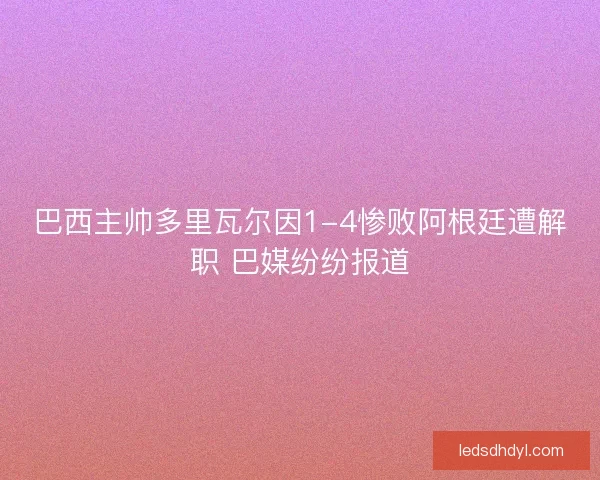 巴西主帅多里瓦尔因1-4惨败阿根廷遭解职 巴媒纷纷报道