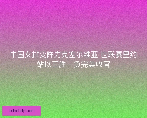 中国女排变阵力克塞尔维亚 世联赛里约站以三胜一负完美收官