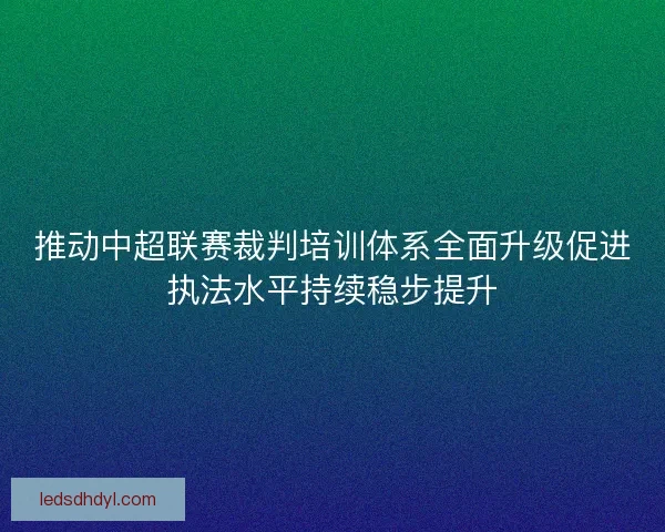 推动中超联赛裁判培训体系全面升级促进执法水平持续稳步提升