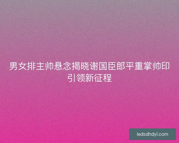 男女排主帅悬念揭晓谢国臣郎平重掌帅印引领新征程